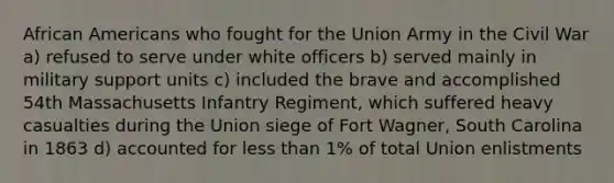 African Americans who fought for the Union Army in the Civil War a) refused to serve under white officers b) served mainly in military support units c) included the brave and accomplished 54th Massachusetts Infantry Regiment, which suffered heavy casualties during the Union siege of Fort Wagner, South Carolina in 1863 d) accounted for less than 1% of total Union enlistments