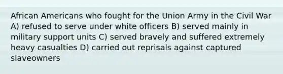 African Americans who fought for the Union Army in the Civil War A) refused to serve under white officers B) served mainly in military support units C) served bravely and suffered extremely heavy casualties D) carried out reprisals against captured slaveowners