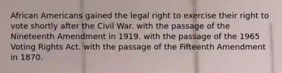 African Americans gained the legal right to exercise their right to vote shortly after the Civil War. with the passage of the Nineteenth Amendment in 1919. with the passage of the 1965 Voting Rights Act. with the passage of the Fifteenth Amendment in 1870.