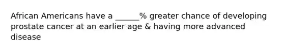 African Americans have a ______% greater chance of developing prostate cancer at an earlier age & having more advanced disease