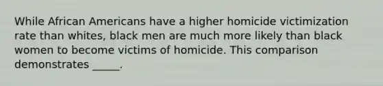 While African Americans have a higher homicide victimization rate than whites, black men are much more likely than black women to become victims of homicide. This comparison demonstrates _____.