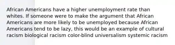 African Americans have a higher unemployment rate than whites. If someone were to make the argument that African Americans are more likely to be unemployed because African Americans tend to be lazy, this would be an example of cultural racism biological racism color-blind universalism systemic racism