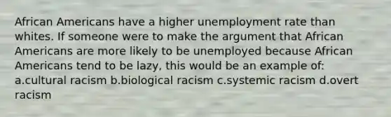 African Americans have a higher unemployment rate than whites. If someone were to make the argument that African Americans are more likely to be unemployed because African Americans tend to be lazy, this would be an example of: a.cultural racism b.biological racism c.systemic racism d.overt racism