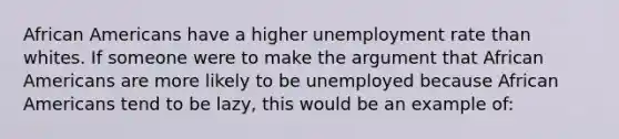 African Americans have a higher unemployment rate than whites. If someone were to make the argument that African Americans are more likely to be unemployed because African Americans tend to be lazy, this would be an example of: