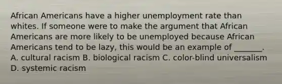 African Americans have a higher unemployment rate than whites. If someone were to make the argument that African Americans are more likely to be unemployed because African Americans tend to be lazy, this would be an example of _______. A. cultural racism B. biological racism C. color-blind universalism D. systemic racism