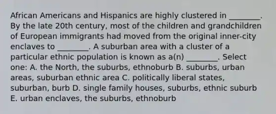 African Americans and Hispanics are highly clustered in ________. By the late 20th century, most of the children and grandchildren of European immigrants had moved from the original inner-city enclaves to ________. A suburban area with a cluster of a particular ethnic population is known as a(n) ________. Select one: A. the North, the suburbs, ethnoburb B. suburbs, urban areas, suburban ethnic area C. politically liberal states, suburban, burb D. single family houses, suburbs, ethnic suburb E. urban enclaves, the suburbs, ethnoburb