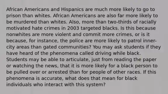 African Americans and Hispanics are much more likely to go to prison than whites. African Americans are also far more likely to be murdered than whites. Also, more than two-thirds of racially motivated hate crimes in 2003 targeted blacks. Is this because nonwhites are more violent and commit more crimes, or is it because, for instance, the police are more likely to patrol inner-city areas than gated communities? You may ask students if they have heard of the phenomena called driving while black. Students may be able to articulate, just from reading the paper or watching the news, that it is more likely for a black person to be pulled over or arrested than for people of other races. If this phenomena is accurate, what does that mean for black individuals who interact with this system?