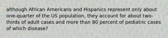 although African Americans and Hispanics represent only about one-quarter of the US population, they account for about two-thirds of adult cases and more than 80 percent of pediatric cases of which disease?