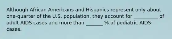 Although African Americans and Hispanics represent only about one-quarter of the U.S. population, they account for __________ of adult AIDS cases and more than _______ % of pediatric AIDS cases.