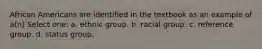 African Americans are identified in the textbook as an example of a(n) Select one: a. ethnic group. b. racial group. c. reference group. d. status group.