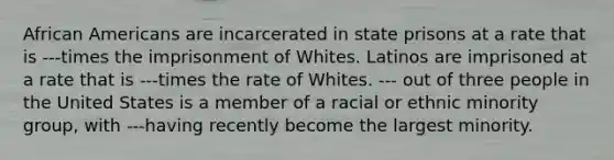 African Americans are incarcerated in state prisons at a rate that is ---times the imprisonment of Whites. Latinos are imprisoned at a rate that is ---times the rate of Whites. --- out of three people in the United States is a member of a racial or ethnic minority group, with ---having recently become the largest minority.