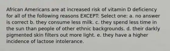 African Americans are at increased risk of vitamin D deficiency for all of the following reasons EXCEPT: Select one: a. no answer is correct b. they consume less milk. c. they spend less time in the sun than people of other ethnic backgrounds. d. their darkly pigmented skin filters out more light. e. they have a higher incidence of lactose intolerance.