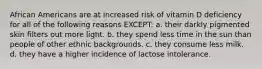 African Americans are at increased risk of vitamin D deficiency for all of the following reasons EXCEPT: a. their darkly pigmented skin filters out more light. b. they spend less time in the sun than people of other ethnic backgrounds. c. they consume less milk. d. they have a higher incidence of lactose intolerance.