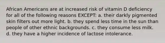 African Americans are at increased risk of vitamin D deficiency for all of the following reasons EXCEPT: a. their darkly pigmented skin filters out more light. b. they spend less time in the sun than people of other ethnic backgrounds. c. they consume less milk. d. they have a higher incidence of lactose intolerance.