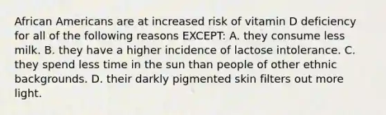 African Americans are at increased risk of vitamin D deficiency for all of the following reasons EXCEPT: A. they consume less milk. B. they have a higher incidence of lactose intolerance. C. they spend less time in the sun than people of other ethnic backgrounds. D. their darkly pigmented skin filters out more light.