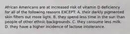 African Americans are at increased risk of vitamin D deficiency for all of the following reasons EXCEPT: A. their darkly pigmented skin filters out more light. B. they spend less time in the sun than people of other ethnic backgrounds. C. they consume less milk. D. they have a higher incidence of lactose intolerance.