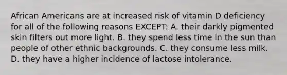 African Americans are at increased risk of vitamin D deficiency for all of the following reasons EXCEPT: A. their darkly pigmented skin filters out more light. B. they spend less time in the sun than people of other ethnic backgrounds. C. they consume less milk. D. they have a higher incidence of lactose intolerance.