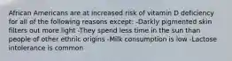 African Americans are at increased risk of vitamin D deficiency for all of the following reasons except: -Darkly pigmented skin filters out more light -They spend less time in the sun than people of other ethnic origins -Milk consumption is low -Lactose intolerance is common