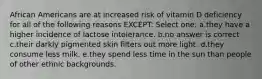 African Americans are at increased risk of vitamin D deficiency for all of the following reasons EXCEPT: Select one: a.they have a higher incidence of lactose intolerance. b.no answer is correct c.their darkly pigmented skin filters out more light. d.they consume less milk. e.they spend less time in the sun than people of other ethnic backgrounds.