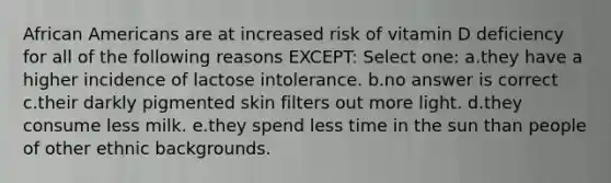 African Americans are at increased risk of vitamin D deficiency for all of the following reasons EXCEPT: Select one: a.they have a higher incidence of lactose intolerance. b.no answer is correct c.their darkly pigmented skin filters out more light. d.they consume less milk. e.they spend less time in the sun than people of other ethnic backgrounds.