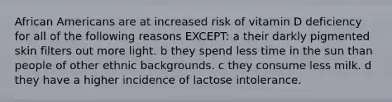 African Americans are at increased risk of vitamin D deficiency for all of the following reasons EXCEPT: a their darkly pigmented skin filters out more light. b they spend less time in the sun than people of other ethnic backgrounds. c they consume less milk. d they have a higher incidence of lactose intolerance.