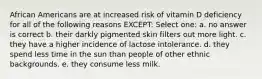 African Americans are at increased risk of vitamin D deficiency for all of the following reasons EXCEPT: Select one: a. no answer is correct b. their darkly pigmented skin filters out more light. c. they have a higher incidence of lactose intolerance. d. they spend less time in the sun than people of other ethnic backgrounds. e. they consume less milk.