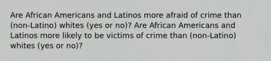 Are African Americans and Latinos more afraid of crime than (non-Latino) whites (yes or no)? Are African Americans and Latinos more likely to be victims of crime than (non-Latino) whites (yes or no)?