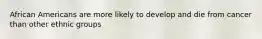 African Americans are more likely to develop and die from cancer than other ethnic groups