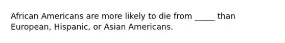 African Americans are more likely to die from _____ than European, Hispanic, or Asian Americans.