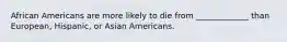 African Americans are more likely to die from _____________ than European, Hispanic, or Asian Americans.