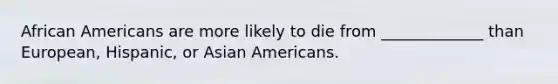 African Americans are more likely to die from _____________ than European, Hispanic, or Asian Americans.