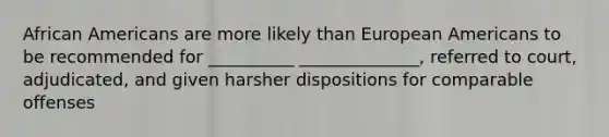 African Americans are more likely than European Americans to be recommended for __________ ______________, referred to court, adjudicated, and given harsher dispositions for comparable offenses