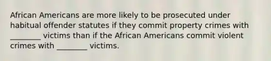 African Americans are more likely to be prosecuted under habitual offender statutes if they commit property crimes with ________ victims than if the African Americans commit violent crimes with ________ victims.