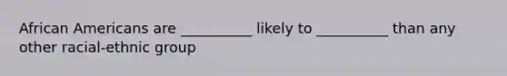 African Americans are __________ likely to __________ than any other racial-ethnic group