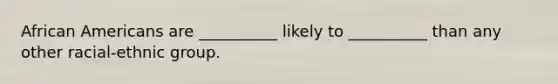 African Americans are __________ likely to __________ than any other racial-ethnic group.