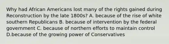 Why had African Americans lost many of the rights gained during Reconstruction by the late 1800s? A. because of the rise of white southern Republicans B. because of intervention by the federal government C. because of northern efforts to maintain control D.because of the growing power of Conservatives