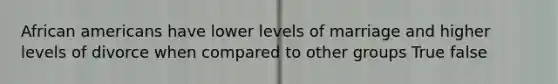 African americans have lower levels of marriage and higher levels of divorce when compared to other groups True false