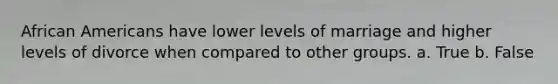 African Americans have lower levels of marriage and higher levels of divorce when compared to other groups. a. True b. False