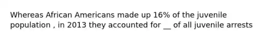 Whereas African Americans made up 16% of the juvenile population , in 2013 they accounted for __ of all juvenile arrests