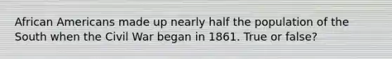 African Americans made up nearly half the population of the South when the Civil War began in 1861. True or false?