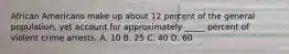 African Americans make up about 12 percent of the general population, yet account for approximately _____ percent of violent crime arrests. A. 10 B. 25 C. 40 D. 60