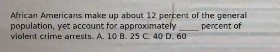 African Americans make up about 12 percent of the general population, yet account for approximately _____ percent of violent crime arrests. A. 10 B. 25 C. 40 D. 60