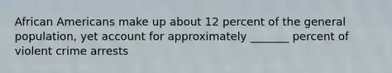 African Americans make up about 12 percent of the general population, yet account for approximately _______ percent of violent crime arrests