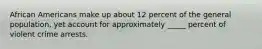 African Americans make up about 12 percent of the general population, yet account for approximately _____ percent of violent crime arrests.