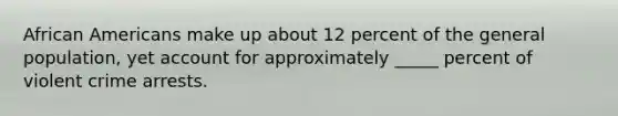 African Americans make up about 12 percent of the general population, yet account for approximately _____ percent of violent crime arrests.