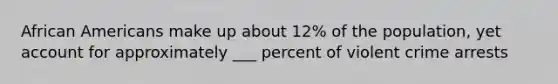<a href='https://www.questionai.com/knowledge/kktT1tbvGH-african-americans' class='anchor-knowledge'>african americans</a> make up about 12% of the population, yet account for approximately ___ percent of violent crime arrests