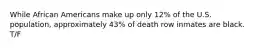 While African Americans make up only 12% of the U.S. population, approximately 43% of death row inmates are black. T/F