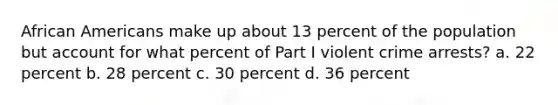 African Americans make up about 13 percent of the population but account for what percent of Part I violent crime arrests? a. 22 percent b. 28 percent c. 30 percent d. 36 percent