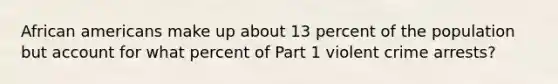 African americans make up about 13 percent of the population but account for what percent of Part 1 violent crime arrests?