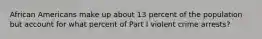 African Americans make up about 13 percent of the population but account for what percent of Part I violent crime arrests?